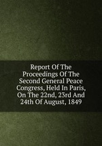Report Of The Proceedings Of The Second General Peace Congress, Held In Paris, On The 22nd, 23rd And 24th Of August, 1849
