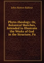 Phyto-theology: Or, Botanical Sketches, Intended to Illustrate the Works of God in the Structure, Fu