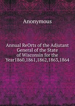 Annual ReOrts of the Adjutant General of the State of Wisconsin for the Year1860,1861,1862,1863,1864