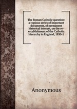The Roman Catholic question: a copious series of important documents, of permanent historical interest, on the re-establishment of the Catholic hierarchy in England, 1850-1