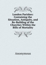 London Parishes: Containing the Situation, Antiquity, and Re-Building of the Churches Within the Bills of Mortality