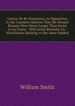 Literae De Re Nummaria: In Opposition to the Common Opinion That the Denarii Romani Were Never Larger Than Seven in an Ounce : With Some Remarks On . Miscellanies Relating to the Same Subject
