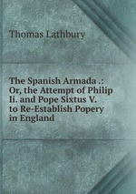 The Spanish Armada .: Or, the Attempt of Philip Ii. and Pope Sixtus V. to Re-Establish Popery in England