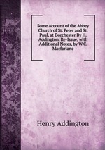 Some Account of the Abbey Church of St. Peter and St. Paul, at Dorchester By H. Addington. Re-Issue, with Additional Notes, by W.C. Macfarlane