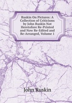 Ruskin On Pictures: A Collection of Criticisms by John Ruskin Not Heretofore Re-Printed and Now Re-Edited and Re-Arranged, Volume 1