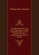 The Bible Story Re-Told for Young People. the Old Testament Story by W.H. Bennett, the New Testament Story by W.F. Adeney
