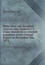 More than one hundred reasons why General U.S. Grant should be re-elected president of the United States on November 5th, 1872