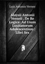 Aloysii Antonii Verneii . De Re Logica: Ad Usum Lusitanorum Adolescentium : Libri Sex