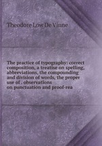 The practice of typography: correct composition, a treatise on spelling, abbreviations, the compounding and division of words, the proper use of . observations on punctuation and proof-rea