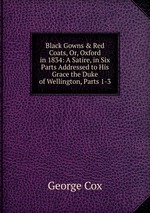 Black Gowns & Red Coats, Or, Oxford in 1834: A Satire, in Six Parts Addressed to His Grace the Duke of Wellington, Parts 1-3