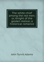 The white chief among the red men; or, Knight of the golden melice; a historical romance