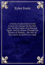A Series of Adventures in the Course of a Voyage Up the Red-Sea, On the Coasts of Arabia and Egypt: And of a Route Through the Desarts of Thebais, . the Year M.Dcc.Lxxvii. in Letters to a Lady