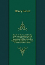 Travels To The Coast Of Arabia Felix: And From Thence By The Red-sea And Egypt, To Europe. Containing A Short Account Of An Expedition Undertaken . In A Series Of Letters By Henry Rooke,