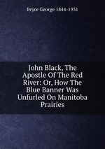 John Black, The Apostle Of The Red River: Or, How The Blue Banner Was Unfurled On Manitoba Prairies