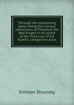 Through the outlooking glass, being the curious adventures of Theodore the Red Knight in his quest of the third cup, of his faithful companion Alice