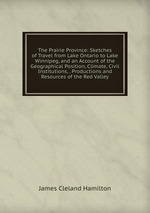 The Prairie Province: Sketches of Travel from Lake Ontario to Lake Winnipeg, and an Account of the Geographical Position, Climate, Civil Institutions, . Productions and Resources of the Red Valley