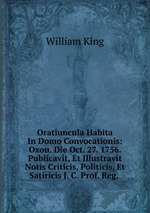 Oratiuncula Habita In Domo Convocationis: Oxon. Die Oct. 27. 1756. Publicavit, Et Illustravit Notis Criticis, Politicis, Et Satiricis J. C. Prof. Reg.