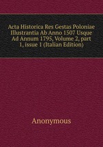Acta Historica Res Gestas Poloniae Illustrantia Ab Anno 1507 Usque Ad Annum 1795, Volume 2, part 1, issue 1 (Italian Edition)