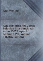 Acta Historica Res Gestas Poloniae Illustrantia Ab Anno 1507 Usque Ad Annum 1795, Volume 3 (Latin Edition)