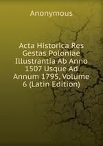 Acta Historica Res Gestas Poloniae Illustrantia Ab Anno 1507 Usque Ad Annum 1795, Volume 6 (Latin Edition)