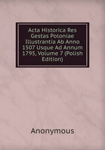 Acta Historica Res Gestas Poloniae Illustrantia Ab Anno 1507 Usque Ad Annum 1795, Volume 7 (Polish Edition)