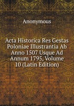 Acta Historica Res Gestas Poloniae Illustrantia Ab Anno 1507 Usque Ad Annum 1795, Volume 10 (Latin Edition)