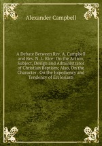 A Debate Between Rev. A. Campbell and Rev. N. L. Rice: On the Action, Subject, Design and Administrator of Christian Baptism; Also, On the Character . On the Expediency and Tendency of Ecclesiasti