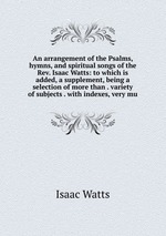 An arrangement of the Psalms, hymns, and spiritual songs of the Rev. Isaac Watts: to which is added, a supplement, being a selection of more than . variety of subjects . with indexes, very mu