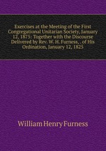 Exercises at the Meeting of the First Congregational Unitarian Society, January 12, 1875: Together with the Discourse Delivered by Rev. W. H. Furness, . of His Ordination, January 12, 1825
