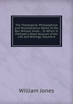 The Theological, Philosophical and Miscellaneous Works of the Rev. William Jones .: To Which Is Prefixed a Short Account of His Life and Writings, Volume 8