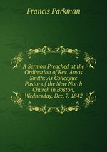 A Sermon Preached at the Ordination of Rev. Amos Smith: As Colleague Pastor of the New North Church in Boston, Wednesday, Dec. 7, 1842