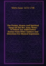 The Psalms, Hymns And Spiritual Songs Of The Rev. Isaac Watts: To Which Are Added Select Hymns From Other Authors And Directions For Musical Expression