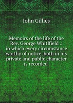Memoirs of the life of the Rev. George Whitlfield .: in which every circumstance worthy of notice, both in his private and public character is recorded