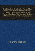 The Life of the Rev. Charles Wesley, M.a., Some Time Student of Christ-Church, Oxford: Comprising a Review of His Poetry; Sketches of the Rise and . Notices of Contemporary Events and Characters