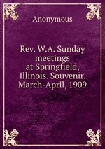 Rev. W.A. Sunday meetings at Springfield, Illinois. Souvenir. March-April, 1909