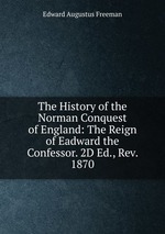 The History of the Norman Conquest of England: The Reign of Eadward the Confessor. 2D Ed., Rev. 1870