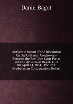 Authentic Report of the Discussion On the Unitarian Controversy Between the Rev. John Scott Porter and the Rev. Daniel Bagot: Held On April 14, 1834, . the First Presbyterian Congregation, Belfast