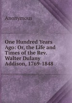 One Hundred Years Ago: Or, the Life and Times of the Rev. Walter Dulany Addison, 1769-1848
