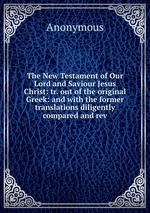 The New Testament of Our Lord and Saviour Jesus Christ: tr. out of the original Greek: and with the former translations diligently compared and rev