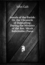 Annals of the Parish: Or, the Chronicle of Dalmailing; During the Ministry of the Rev. Micah Balwhidder Pseus
