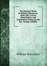 The Poetical Works of William Shenstone: With Life, Critical Dissertation, and Explanatory Notes, by the Rev. George Gilfillan