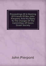 Proceedings Of A Meeting Of Friends Of Rev. John Pierpont: And His Reply To The Charges Of The Committee, Of Hollis Street Society