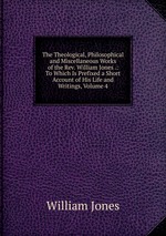 The Theological, Philosophical and Miscellaneous Works of the Rev. William Jones .: To Which Is Prefixed a Short Account of His Life and Writings, Volume 4