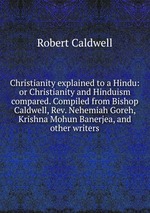 Christianity explained to a Hindu: or Christianity and Hinduism compared. Compiled from Bishop Caldwell, Rev. Nehemiah Goreh, Krishna Mohun Banerjea, and other writers