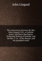 The controversy between the Rev. John Lingard, D.D., a Catholic priest, and Shute Barrington, Protestant Bishop of Durham, and the Rev. T. Le . of his diocese, and his pamphlet entitl