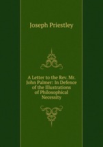 A Letter to the Rev. Mr. John Palmer: In Defence of the Illustrations of Philosophical Necessity