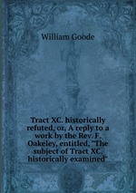Tract XC. historically refuted, or, A reply to a work by the Rev. F. Oakeley, entitled, "The subject of Tract XC. historically examined"