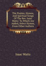 The Psalms, Hymns, And Spiritual Songs Of The Rev. Isaac Watts: To Which Are Added, Select Hymns, From Other Authors