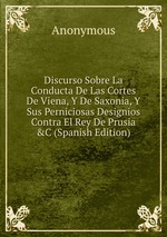 Discurso Sobre La Conducta De Las Cortes De Viena, Y De Saxonia, Y Sus Perniciosas Designios Contra El Rey De Prusia &C (Spanish Edition)