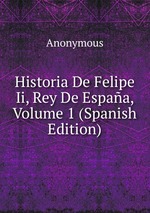 Historia De Felipe Ii, Rey De Espaa, Volume 1 (Spanish Edition)